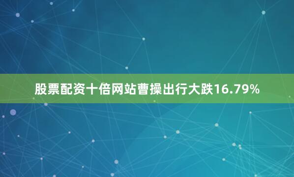 股票配资十倍网站曹操出行大跌16.79%